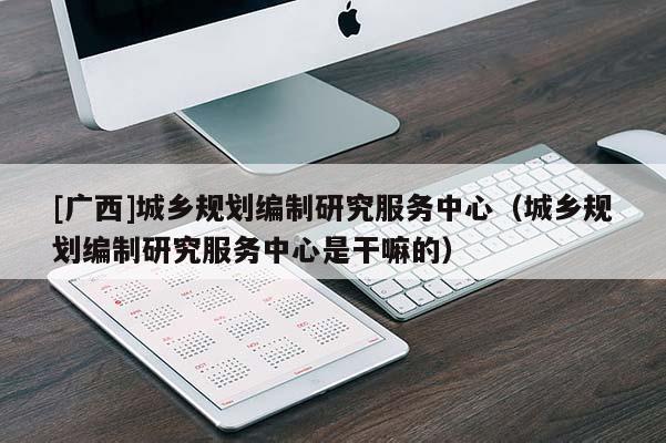 [廣西]城鄉(xiāng)規(guī)劃編制研究服務(wù)中心（城鄉(xiāng)規(guī)劃編制研究服務(wù)中心是干嘛的）