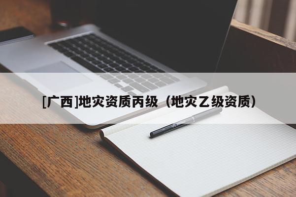 [廣西]地災(zāi)資質(zhì)丙級（地災(zāi)乙級資質(zhì)）