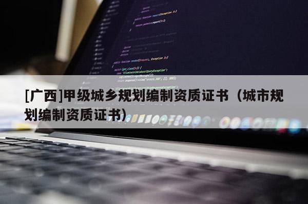 [廣西]甲級(jí)城鄉(xiāng)規(guī)劃編制資質(zhì)證書（城市規(guī)劃編制資質(zhì)證書）
