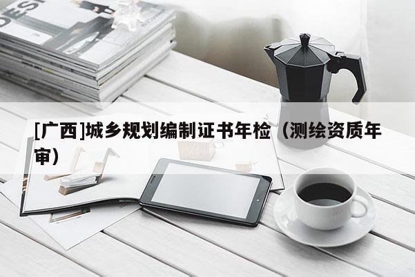 [廣西]城鄉(xiāng)規(guī)劃編制證書年檢（測(cè)繪資質(zhì)年審）
