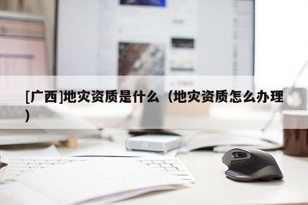 [廣西]地災(zāi)資質(zhì)是什么（地災(zāi)資質(zhì)怎么辦理）