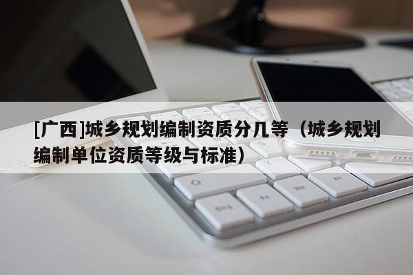 [廣西]城鄉(xiāng)規(guī)劃編制資質分幾等（城鄉(xiāng)規(guī)劃編制單位資質等級與標準）