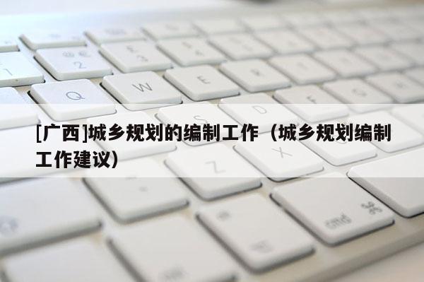 [廣西]城鄉(xiāng)規(guī)劃的編制工作（城鄉(xiāng)規(guī)劃編制工作建議）
