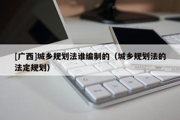 [廣西]城鄉(xiāng)規(guī)劃法誰編制的（城鄉(xiāng)規(guī)劃法的法定規(guī)劃）