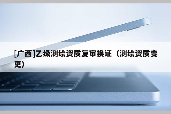 [廣西]乙級(jí)測(cè)繪資質(zhì)復(fù)審換證（測(cè)繪資質(zhì)變更）