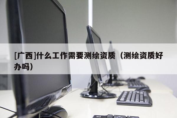 [廣西]什么工作需要測(cè)繪資質(zhì)（測(cè)繪資質(zhì)好辦嗎）