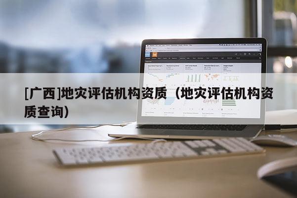 [廣西]地災(zāi)評(píng)估機(jī)構(gòu)資質(zhì)（地災(zāi)評(píng)估機(jī)構(gòu)資質(zhì)查詢）