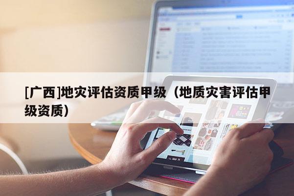 [廣西]地災(zāi)評估資質(zhì)甲級（地質(zhì)災(zāi)害評估甲級資質(zhì)）