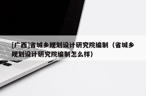 [廣西]省城鄉(xiāng)規(guī)劃設(shè)計(jì)研究院編制（省城鄉(xiāng)規(guī)劃設(shè)計(jì)研究院編制怎么樣）