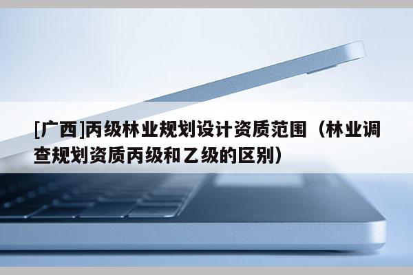 [廣西]丙級林業(yè)規(guī)劃設(shè)計資質(zhì)范圍（林業(yè)調(diào)查規(guī)劃資質(zhì)丙級和乙級的區(qū)別）