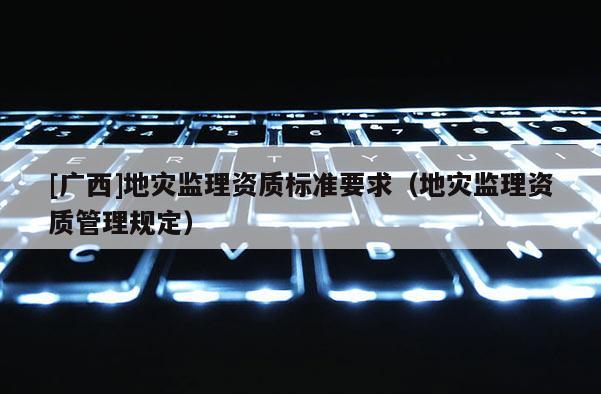 [廣西]地災(zāi)監(jiān)理資質(zhì)標(biāo)準(zhǔn)要求（地災(zāi)監(jiān)理資質(zhì)管理規(guī)定）
