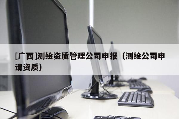 [廣西]測(cè)繪資質(zhì)管理公司申報(bào)（測(cè)繪公司申請(qǐng)資質(zhì)）