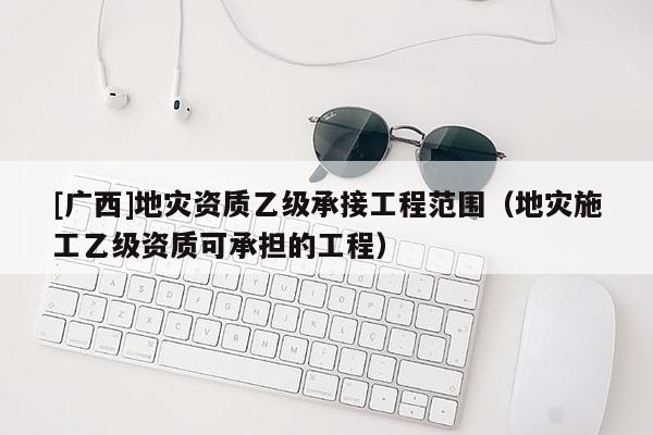 [廣西]地災(zāi)資質(zhì)乙級承接工程范圍（地災(zāi)施工乙級資質(zhì)可承擔(dān)的工程）