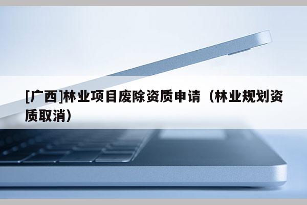 [廣西]林業(yè)項目廢除資質(zhì)申請（林業(yè)規(guī)劃資質(zhì)取消）