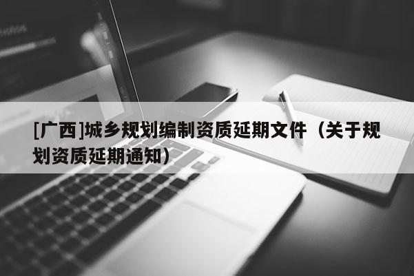 [廣西]城鄉(xiāng)規(guī)劃編制資質(zhì)延期文件（關(guān)于規(guī)劃資質(zhì)延期通知）