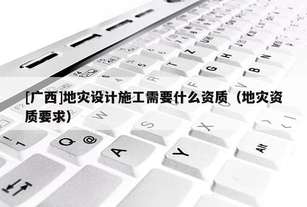 [廣西]地災(zāi)設(shè)計(jì)施工需要什么資質(zhì)（地災(zāi)資質(zhì)要求）