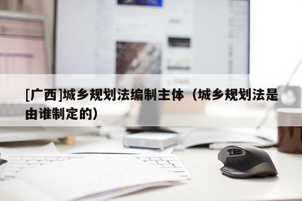 [廣西]城鄉(xiāng)規(guī)劃法編制主體（城鄉(xiāng)規(guī)劃法是由誰制定的）