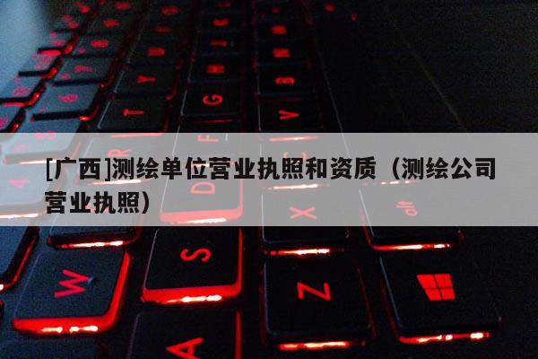 [廣西]測繪單位營業(yè)執(zhí)照和資質(zhì)（測繪公司營業(yè)執(zhí)照）