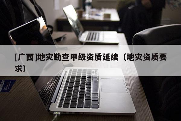 [廣西]地災(zāi)勘查甲級資質(zhì)延續(xù)（地災(zāi)資質(zhì)要求）