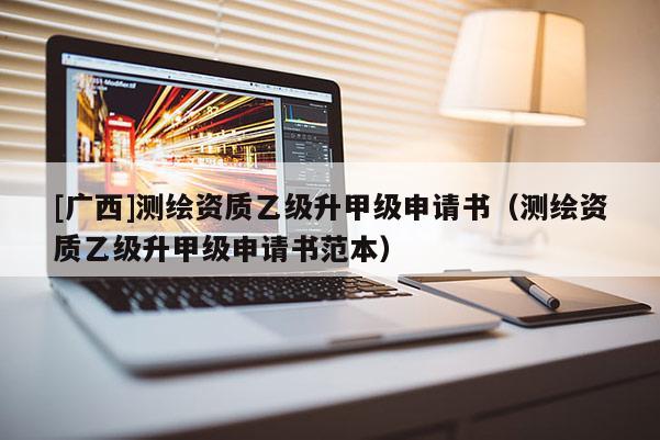 [廣西]測繪資質(zhì)乙級升甲級申請書（測繪資質(zhì)乙級升甲級申請書范本）