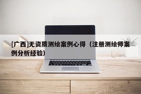 [廣西]無資質(zhì)測繪案例心得（注冊測繪師案例分析經(jīng)驗）