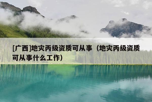 [廣西]地災(zāi)丙級(jí)資質(zhì)可從事（地災(zāi)丙級(jí)資質(zhì)可從事什么工作）