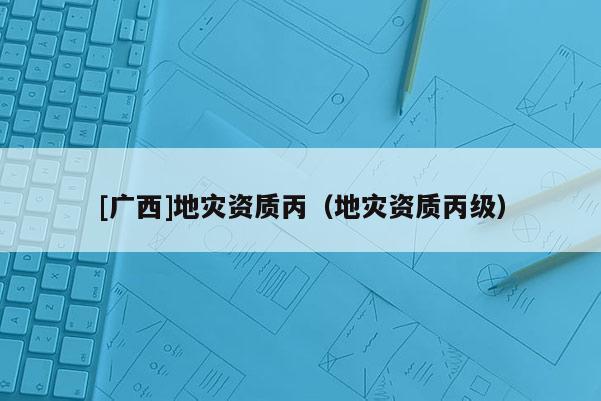 [廣西]地災(zāi)資質(zhì)丙（地災(zāi)資質(zhì)丙級）