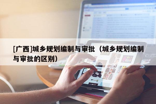 [廣西]城鄉(xiāng)規(guī)劃編制與審批（城鄉(xiāng)規(guī)劃編制與審批的區(qū)別）