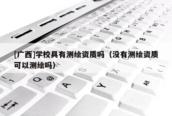 [廣西]學(xué)校具有測繪資質(zhì)嗎（沒有測繪資質(zhì)可以測繪嗎）