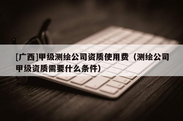 [廣西]甲級測繪公司資質(zhì)使用費(fèi)（測繪公司甲級資質(zhì)需要什么條件）