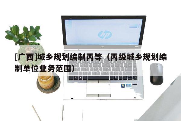 [廣西]城鄉(xiāng)規(guī)劃編制丙等（丙級(jí)城鄉(xiāng)規(guī)劃編制單位業(yè)務(wù)范圍）