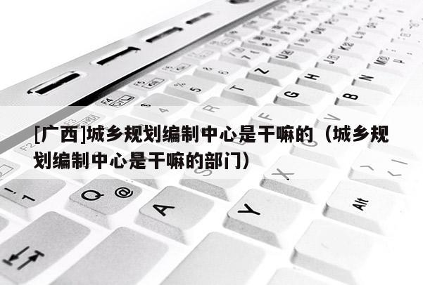[廣西]城鄉(xiāng)規(guī)劃編制中心是干嘛的（城鄉(xiāng)規(guī)劃編制中心是干嘛的部門(mén)）