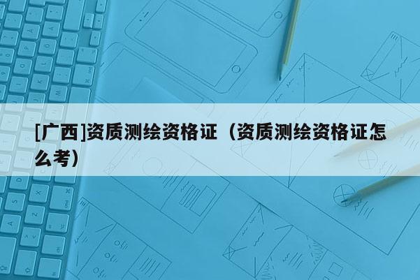 [廣西]資質(zhì)測繪資格證（資質(zhì)測繪資格證怎么考）