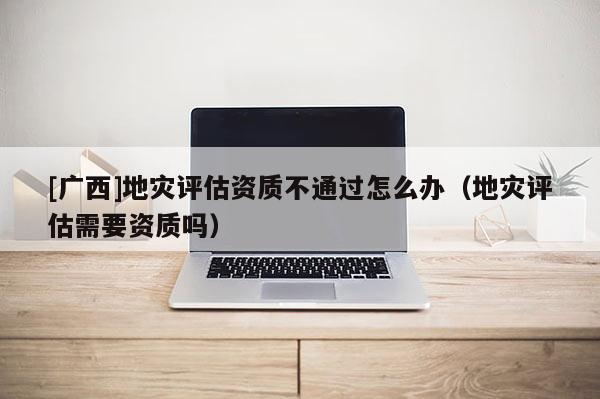 [廣西]地災(zāi)評(píng)估資質(zhì)不通過(guò)怎么辦（地災(zāi)評(píng)估需要資質(zhì)嗎）