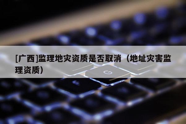 [廣西]監(jiān)理地災(zāi)資質(zhì)是否取消（地址災(zāi)害監(jiān)理資質(zhì)）