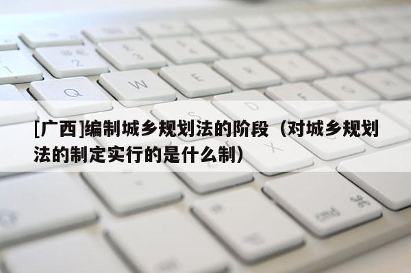 [廣西]編制城鄉(xiāng)規(guī)劃法的階段（對城鄉(xiāng)規(guī)劃法的制定實(shí)行的是什么制）