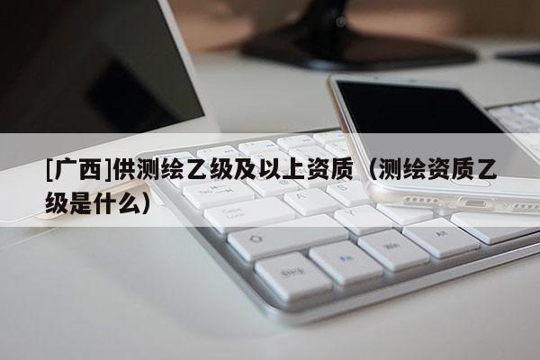 [廣西]供測(cè)繪乙級(jí)及以上資質(zhì)（測(cè)繪資質(zhì)乙級(jí)是什么）