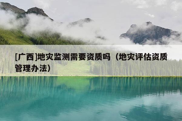 [廣西]地災(zāi)監(jiān)測(cè)需要資質(zhì)嗎（地災(zāi)評(píng)估資質(zhì)管理辦法）