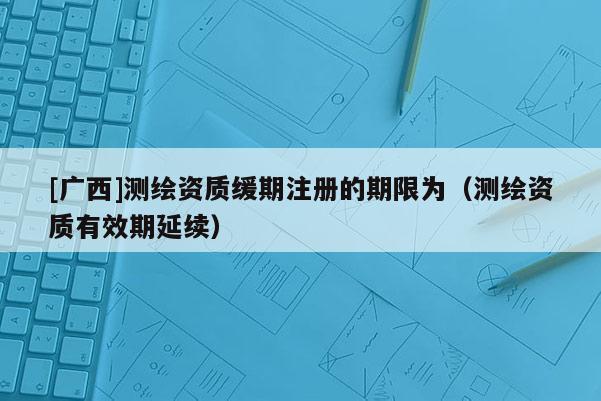 [廣西]測繪資質(zhì)緩期注冊的期限為（測繪資質(zhì)有效期延續(xù)）