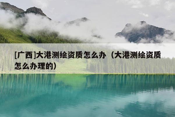 [廣西]大港測(cè)繪資質(zhì)怎么辦（大港測(cè)繪資質(zhì)怎么辦理的）