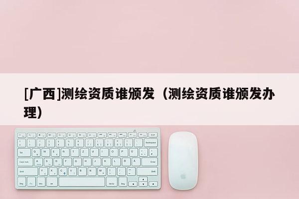 [廣西]測(cè)繪資質(zhì)誰(shuí)頒發(fā)（測(cè)繪資質(zhì)誰(shuí)頒發(fā)辦理）