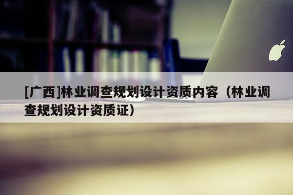 [廣西]林業(yè)調(diào)查規(guī)劃設(shè)計(jì)資質(zhì)內(nèi)容（林業(yè)調(diào)查規(guī)劃設(shè)計(jì)資質(zhì)證）