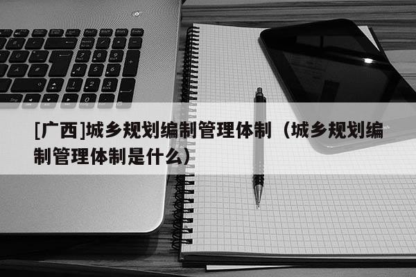 [廣西]城鄉(xiāng)規(guī)劃編制管理體制（城鄉(xiāng)規(guī)劃編制管理體制是什么）