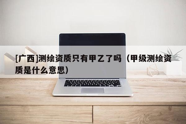 [廣西]測繪資質(zhì)只有甲乙了嗎（甲級測繪資質(zhì)是什么意思）