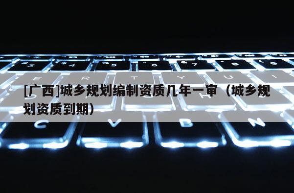 [廣西]城鄉(xiāng)規(guī)劃編制資質(zhì)幾年一審（城鄉(xiāng)規(guī)劃資質(zhì)到期）