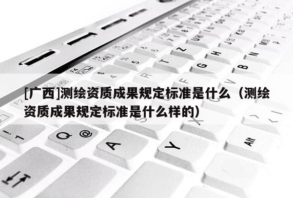 [廣西]測繪資質(zhì)成果規(guī)定標(biāo)準(zhǔn)是什么（測繪資質(zhì)成果規(guī)定標(biāo)準(zhǔn)是什么樣的）