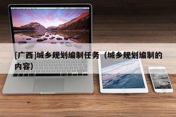 [廣西]城鄉(xiāng)規(guī)劃編制任務(wù)（城鄉(xiāng)規(guī)劃編制的內(nèi)容）