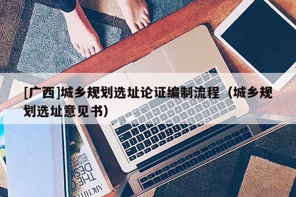 [廣西]城鄉(xiāng)規(guī)劃選址論證編制流程（城鄉(xiāng)規(guī)劃選址意見(jiàn)書(shū)）