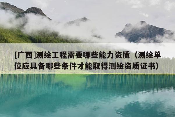 [廣西]測繪工程需要哪些能力資質(zhì)（測繪單位應(yīng)具備哪些條件才能取得測繪資質(zhì)證書）