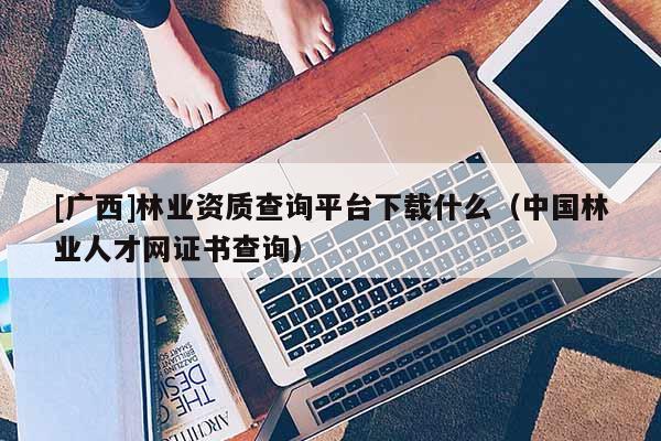 [廣西]林業(yè)資質(zhì)查詢平臺(tái)下載什么（中國(guó)林業(yè)人才網(wǎng)證書(shū)查詢）